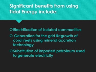 Significant benefits from using
Tidal Energy include:
Electrification of isolated communities
 Generation for the grid Regrowth of
coral reefs using mineral accretion
technology
Substitution of imported petroleum used
to generate electricity
 