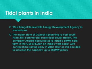 Tidal plants in India
 West Bengal Renewable Energy Development Agency in
sunderbans.
 The Indian state of Gujarat is planning to host South
Asia's first commercial-scale tidal power station. The
company Atlantis Resources is to install a 50MW tidal
farm in the Gulf of Kutch on India's west coast, with
construction starting early in 2012. later on it is decided
to increase the capacity up to 250MW plants.
 