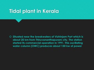 Tidal plant in Kerala
 Situated near the breakwaters of Vizhinjam Port which is
about 20 km from Thiruvananthapuram city. The station
started its commercial operation in 1991. This oscillating
water column (OWC) produces about 150 kw of power
 