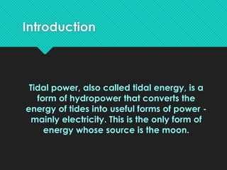 Introduction
Tidal power, also called tidal energy, is a
form of hydropower that converts the
energy of tides into useful forms of power -
mainly electricity. This is the only form of
energy whose source is the moon.
 