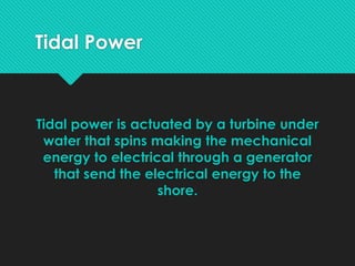 Tidal Power
Tidal power is actuated by a turbine under
water that spins making the mechanical
energy to electrical through a generator
that send the electrical energy to the
shore.
 