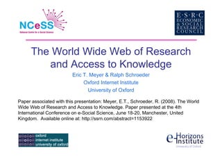 The World Wide Web of Research
         and Access to Knowledge
                         Eric T. Meyer  Ralph Schroeder
                              Oxford Internet Institute
                                University of Oxford

Paper associated with this presentation: Meyer, E.T., Schroeder, R. (2008). The World
Wide Web of Research and Access to Knowledge. Paper presented at the 4th
International Conference on e-Social Science, June 18-20, Manchester, United
Kingdom. Available online at: http://ssrn.com/abstract=1153922
 