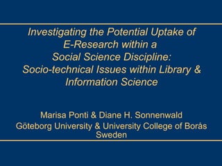 Marisa Ponti & Diane H. Sonnenwald Göteborg University & University College of Borås Sweden Investigating the Potential Uptake of E-Research within a  Social Science Discipline: Socio-technical Issues within Library & Information Science 