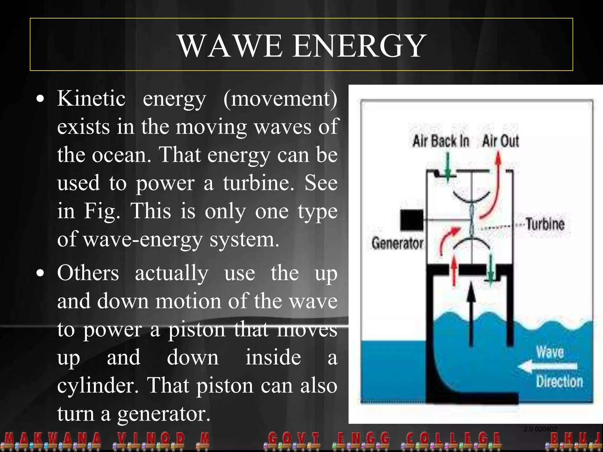 WAWE ENERGY
2.0 020402
• Kinetic energy (movement)
exists in the moving waves of
the ocean. That energy can be
used to power a turbine. See
in Fig. This is only one type
of wave-energy system.
• Others actually use the up
and down motion of the wave
to power a piston that moves
up and down inside a
cylinder. That piston can also
turn a generator.
 