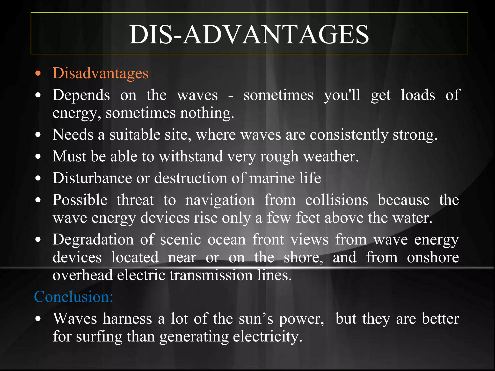 DIS-ADVANTAGES
• Disadvantages
• Depends on the waves - sometimes you'll get loads of
energy, sometimes nothing.
• Needs a suitable site, where waves are consistently strong.
• Must be able to withstand very rough weather.
• Disturbance or destruction of marine life
• Possible threat to navigation from collisions because the
wave energy devices rise only a few feet above the water.
• Degradation of scenic ocean front views from wave energy
devices located near or on the shore, and from onshore
overhead electric transmission lines.
Conclusion:
• Waves harness a lot of the sun’s power, but they are better
for surfing than generating electricity.
 