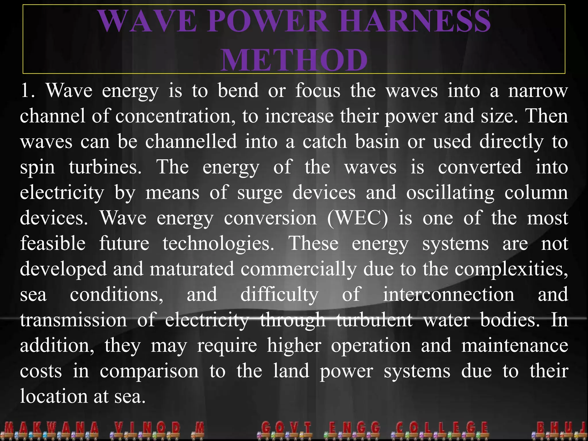 WAVE POWER HARNESS
METHOD
1. Wave energy is to bend or focus the waves into a narrow
channel of concentration, to increase their power and size. Then
waves can be channelled into a catch basin or used directly to
spin turbines. The energy of the waves is converted into
electricity by means of surge devices and oscillating column
devices. Wave energy conversion (WEC) is one of the most
feasible future technologies. These energy systems are not
developed and maturated commercially due to the complexities,
sea conditions, and difficulty of interconnection and
transmission of electricity through turbulent water bodies. In
addition, they may require higher operation and maintenance
costs in comparison to the land power systems due to their
location at sea.
 