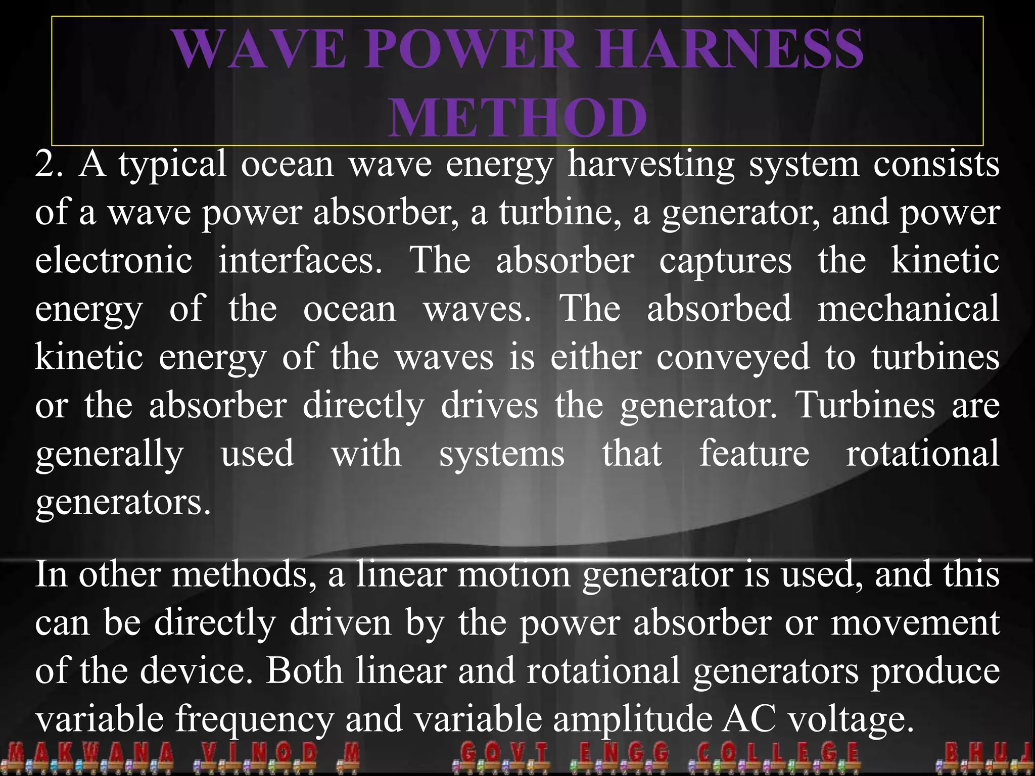 WAVE POWER HARNESS
METHOD
2. A typical ocean wave energy harvesting system consists
of a wave power absorber, a turbine, a generator, and power
electronic interfaces. The absorber captures the kinetic
energy of the ocean waves. The absorbed mechanical
kinetic energy of the waves is either conveyed to turbines
or the absorber directly drives the generator. Turbines are
generally used with systems that feature rotational
generators.
In other methods, a linear motion generator is used, and this
can be directly driven by the power absorber or movement
of the device. Both linear and rotational generators produce
variable frequency and variable amplitude AC voltage.
 
