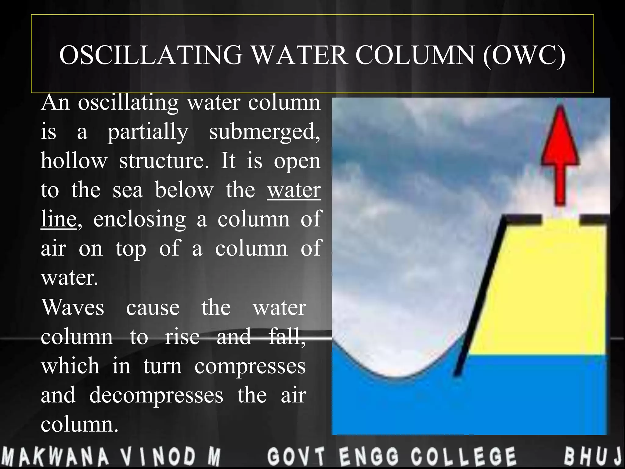 OSCILLATING WATER COLUMN (OWC)
An oscillating water column
is a partially submerged,
hollow structure. It is open
to the sea below the water
line, enclosing a column of
air on top of a column of
water.
Waves cause the water
column to rise and fall,
which in turn compresses
and decompresses the air
column.
 