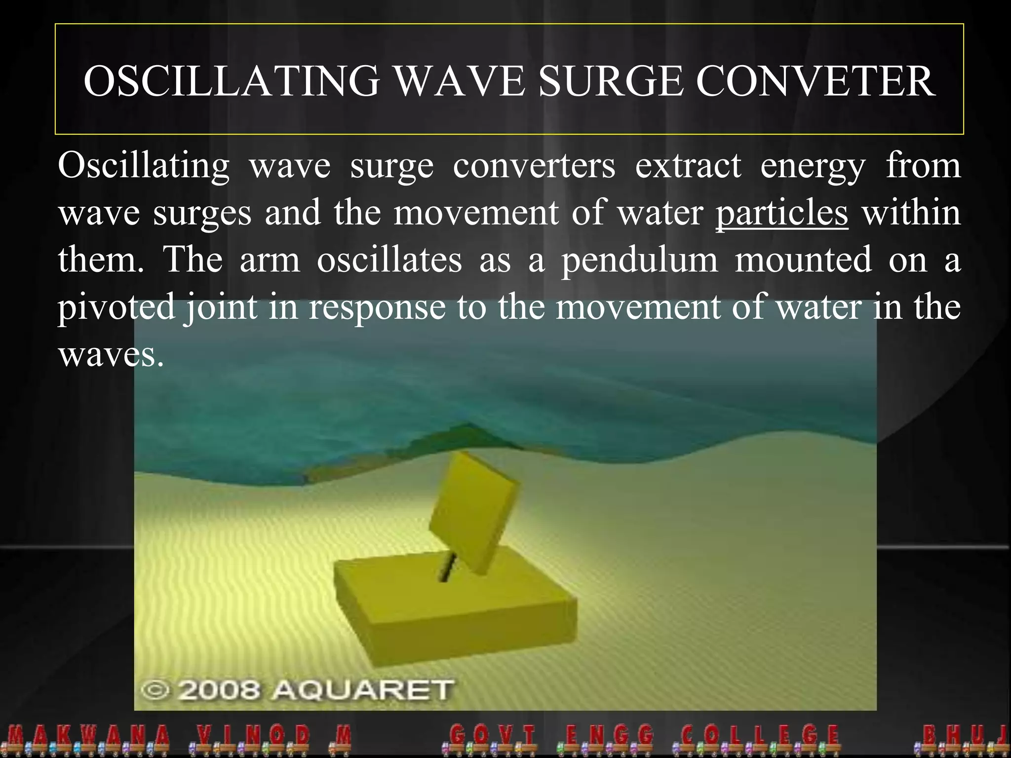 OSCILLATING WAVE SURGE CONVETER
Oscillating wave surge converters extract energy from
wave surges and the movement of water particles within
them. The arm oscillates as a pendulum mounted on a
pivoted joint in response to the movement of water in the
waves.
 