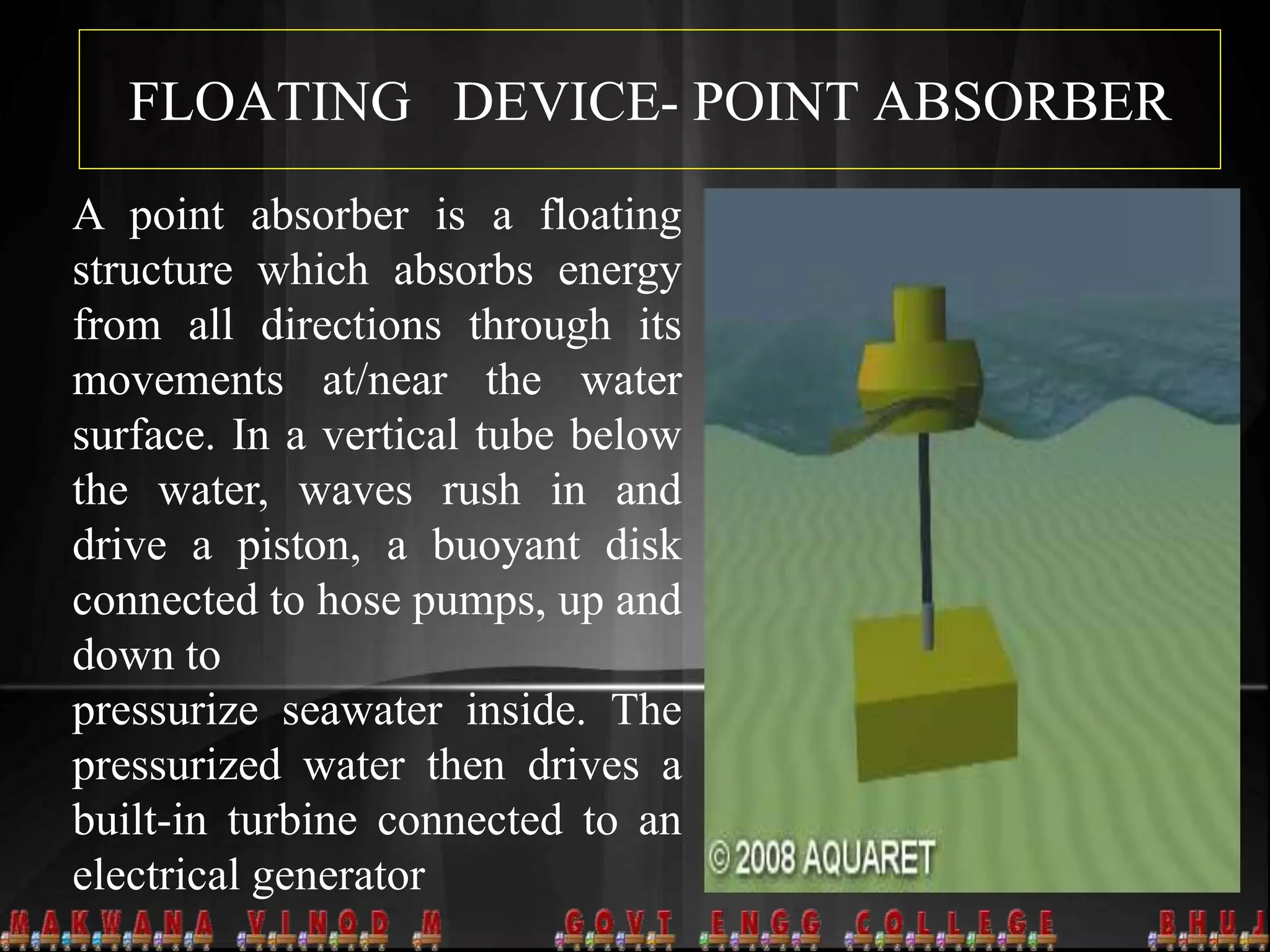 FLOATING DEVICE- POINT ABSORBER
A point absorber is a floating
structure which absorbs energy
from all directions through its
movements at/near the water
surface. In a vertical tube below
the water, waves rush in and
drive a piston, a buoyant disk
connected to hose pumps, up and
down to
pressurize seawater inside. The
pressurized water then drives a
built-in turbine connected to an
electrical generator
 