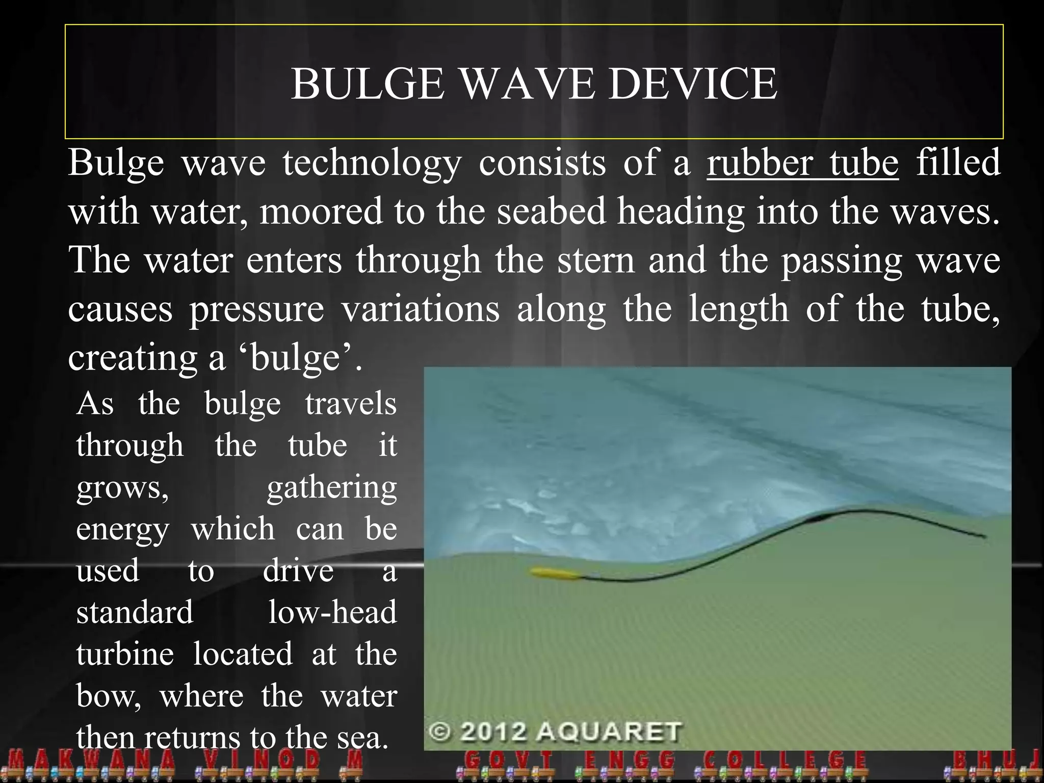 BULGE WAVE DEVICE
Bulge wave technology consists of a rubber tube filled
with water, moored to the seabed heading into the waves.
The water enters through the stern and the passing wave
causes pressure variations along the length of the tube,
creating a ‘bulge’.
As the bulge travels
through the tube it
grows, gathering
energy which can be
used to drive a
standard low-head
turbine located at the
bow, where the water
then returns to the sea.
 