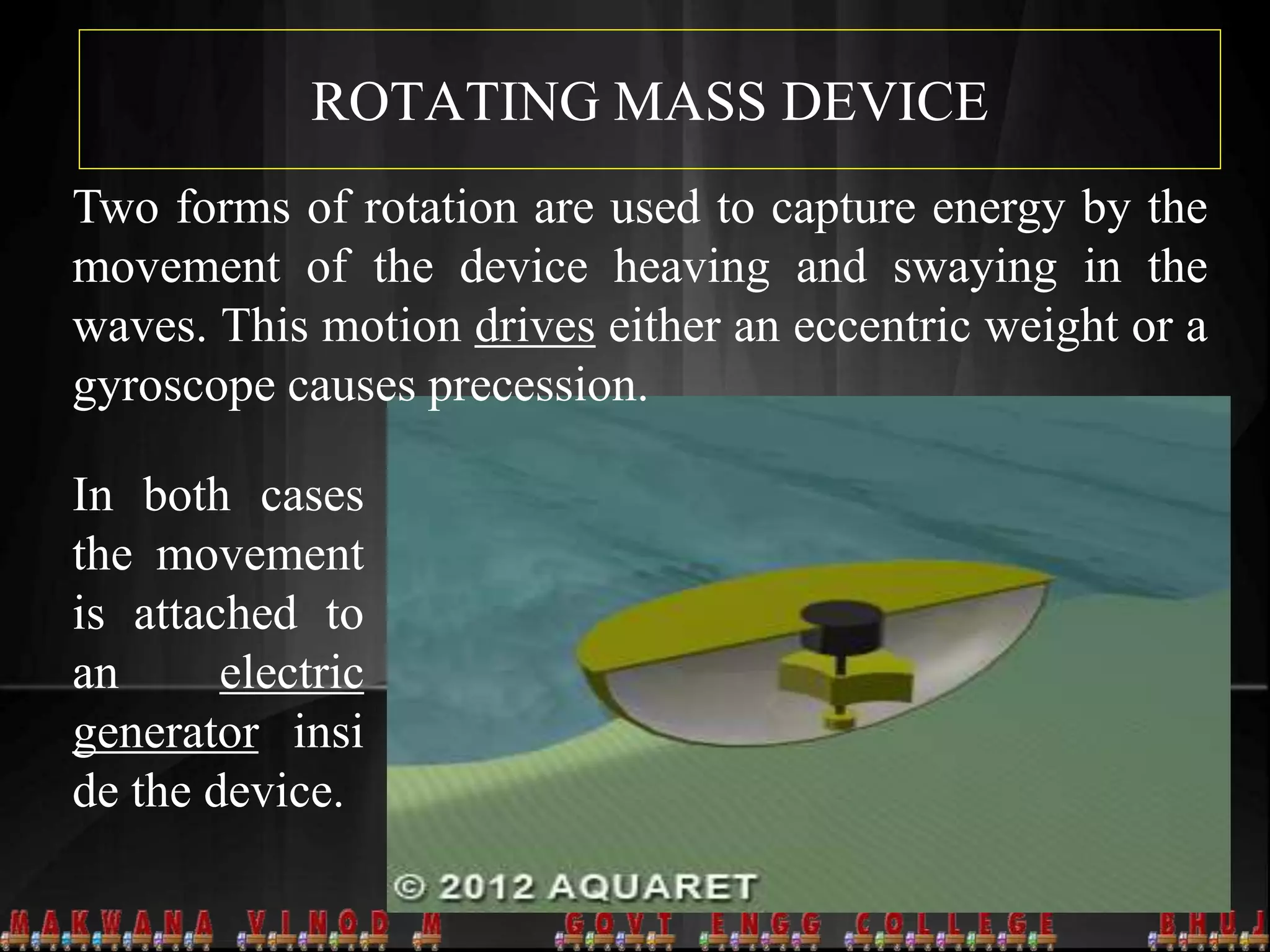 ROTATING MASS DEVICE
Two forms of rotation are used to capture energy by the
movement of the device heaving and swaying in the
waves. This motion drives either an eccentric weight or a
gyroscope causes precession.
In both cases
the movement
is attached to
an electric
generator insi
de the device.
 