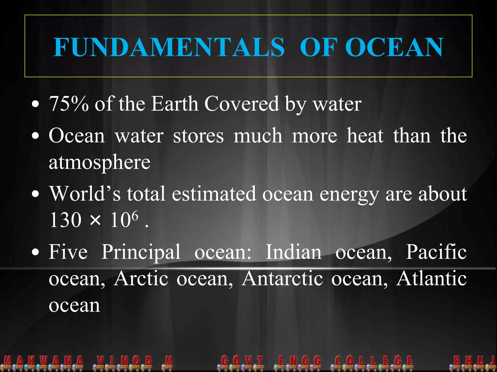 FUNDAMENTALS OF OCEAN
• 75% of the Earth Covered by water
• Ocean water stores much more heat than the
atmosphere
• World’s total estimated ocean energy are about
130 × 106 .
• Five Principal ocean: Indian ocean, Pacific
ocean, Arctic ocean, Antarctic ocean, Atlantic
ocean
 