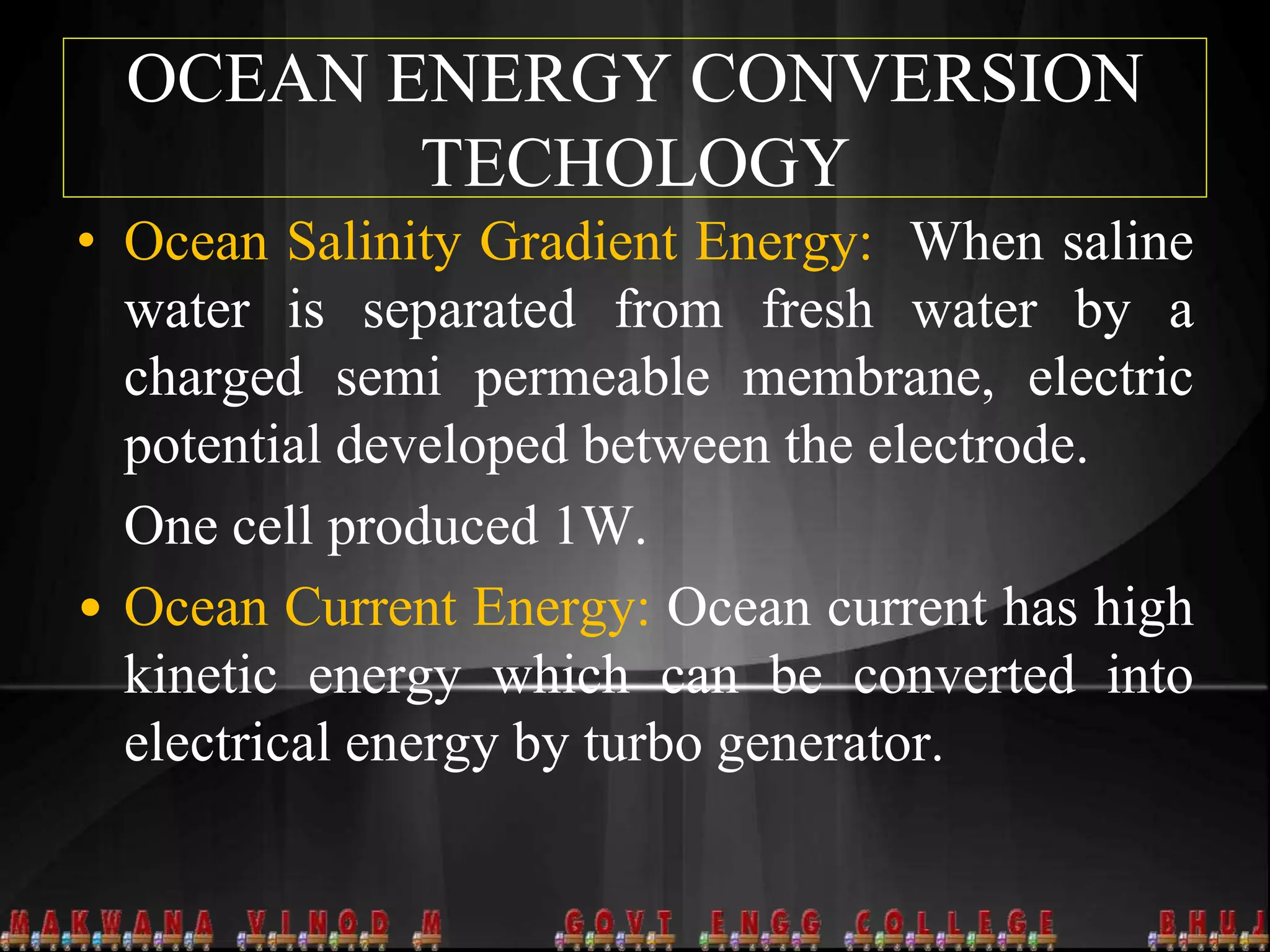 OCEAN ENERGY CONVERSION
TECHOLOGY
• Ocean Salinity Gradient Energy: When saline
water is separated from fresh water by a
charged semi permeable membrane, electric
potential developed between the electrode.
One cell produced 1W.
• Ocean Current Energy: Ocean current has high
kinetic energy which can be converted into
electrical energy by turbo generator.
 