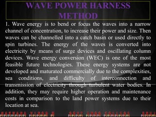 WAVE POWER HARNESS
METHOD
1. Wave energy is to bend or focus the waves into a narrow
channel of concentration, to increase their power and size. Then
waves can be channelled into a catch basin or used directly to
spin turbines. The energy of the waves is converted into
electricity by means of surge devices and oscillating column
devices. Wave energy conversion (WEC) is one of the most
feasible future technologies. These energy systems are not
developed and maturated commercially due to the complexities,
sea conditions, and difficulty of interconnection and
transmission of electricity through turbulent water bodies. In
addition, they may require higher operation and maintenance
costs in comparison to the land power systems due to their
location at sea.
 