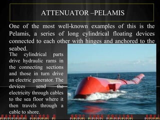ATTENUATOR –PELAMIS
One of the most well-known examples of this is the
Pelamis, a series of long cylindrical floating devices
connected to each other with hinges and anchored to the
seabed.
The cylindrical parts
drive hydraulic rams in
the connecting sections
and those in turn drive
an electric generator. The
devices send the
electricity through cables
to the sea floor where it
then travels through a
cable to shore.
 