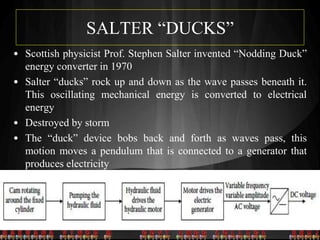 SALTER “DUCKS”
• Scottish physicist Prof. Stephen Salter invented “Nodding Duck”
energy converter in 1970
• Salter “ducks” rock up and down as the wave passes beneath it.
This oscillating mechanical energy is converted to electrical
energy
• Destroyed by storm
• The “duck” device bobs back and forth as waves pass, this
motion moves a pendulum that is connected to a generator that
produces electricity
2.2.1 020402
 