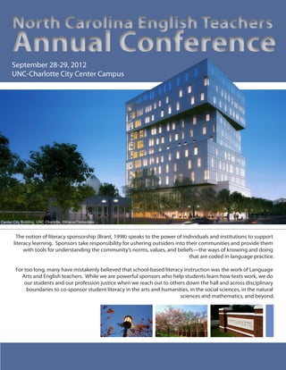The notion of literacy sponsorship (Brant, 1998) speaks to the power of individuals and institutions to support
literacy learning. Sponsors take responsibility for ushering outsiders into their communities and provide them
with tools for understanding the community’s norms, values, and beliefs—the ways of knowing and doing
that are coded in language practice.
For too long, many have mistakenly believed that school-based literacy instruction was the work of Language
Arts and English teachers. While we are powerful sponsors who help students learn how texts work, we do
our students and our profession justice when we reach out to others down the hall and across disciplinary
boundaries to co-sponsor student literacy in the arts and humanities, in the social sciences, in the natural
sciences and mathematics, and beyond.
North Carolina English Teachers
Annual Conference
North Carolina English Teachers
Annual Conference
September 28-29, 2012
UNC-Charlotte City Center Campus
Center City Building, UNC Charlotte, ©KieranTimberlake
 