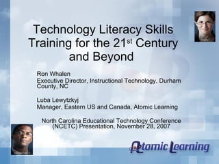 Technology Literacy Skills Training for the 21 st  Century and Beyond  Ron Whalen Executive Director, Instructional Technology, Durham County, NC  Luba Lewytzkyj Manager, Eastern US and Canada, Atomic Learning  North Carolina Educational Technology Conference (NCETC) Presentation, November 28, 2007 