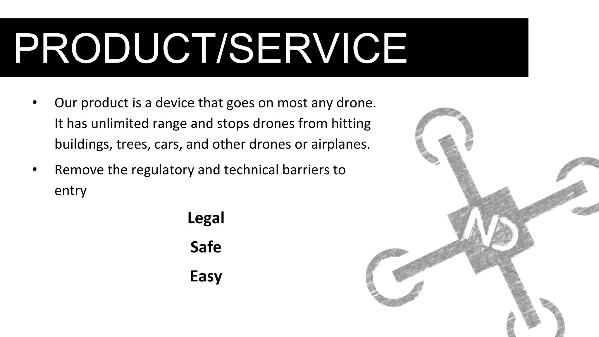 PRODUCT/SERVICE
• Our product is a device that goes on most any drone.
It has unlimited range and stops drones from hitting
buildings, trees, cars, and other drones or airplanes.
• Remove the regulatory and technical barriers to
entry
Legal
Safe
Easy
 