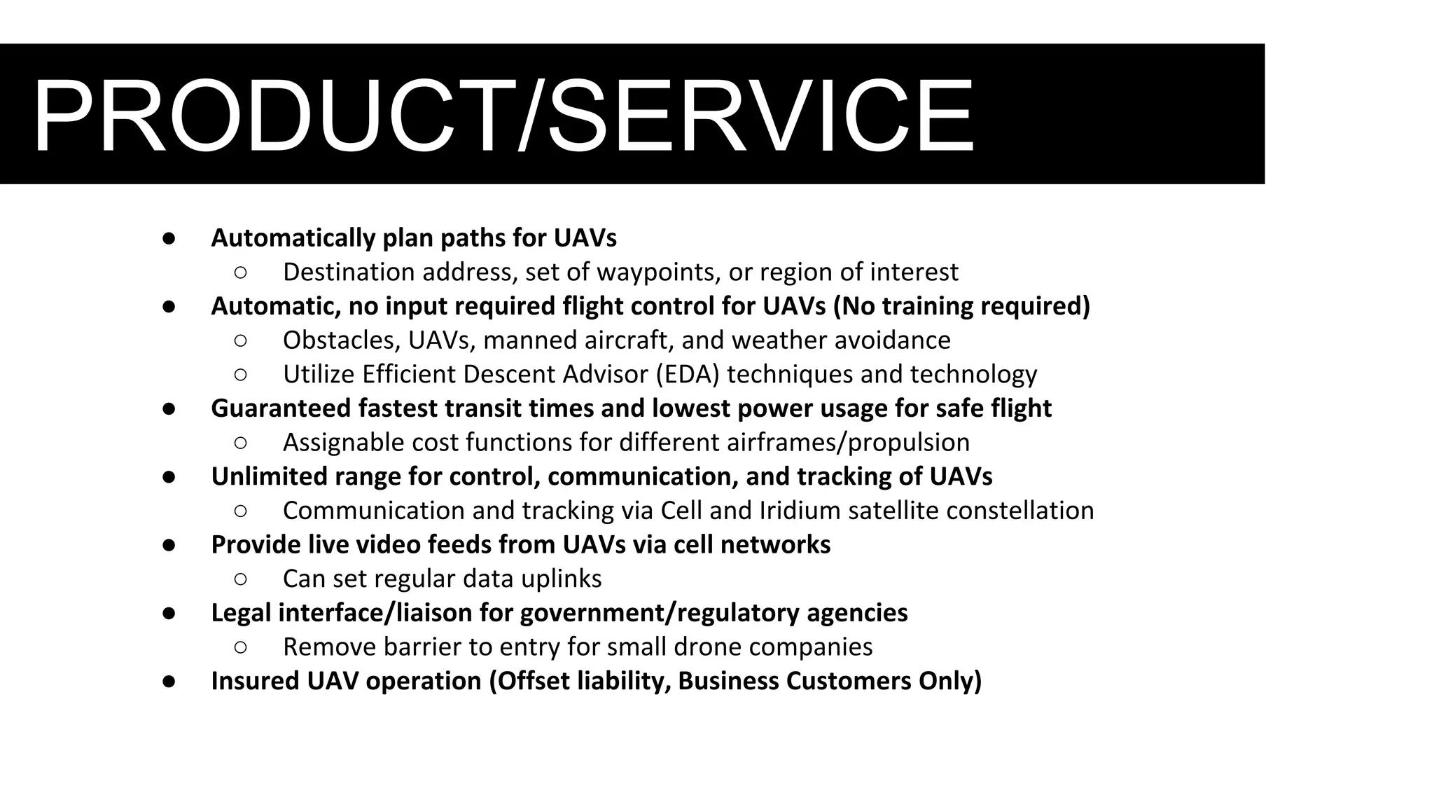 PRODUCT/SERVICE
● Automatically plan paths for UAVs
○ Destination address, set of waypoints, or region of interest
● Automatic, no input required flight control for UAVs (No training required)
○ Obstacles, UAVs, manned aircraft, and weather avoidance
○ Utilize Efficient Descent Advisor (EDA) techniques and technology
● Guaranteed fastest transit times and lowest power usage for safe flight
○ Assignable cost functions for different airframes/propulsion
● Unlimited range for control, communication, and tracking of UAVs
○ Communication and tracking via Cell and Iridium satellite constellation
● Provide live video feeds from UAVs via cell networks
○ Can set regular data uplinks
● Legal interface/liaison for government/regulatory agencies
○ Remove barrier to entry for small drone companies
● Insured UAV operation (Offset liability, Business Customers Only)
 