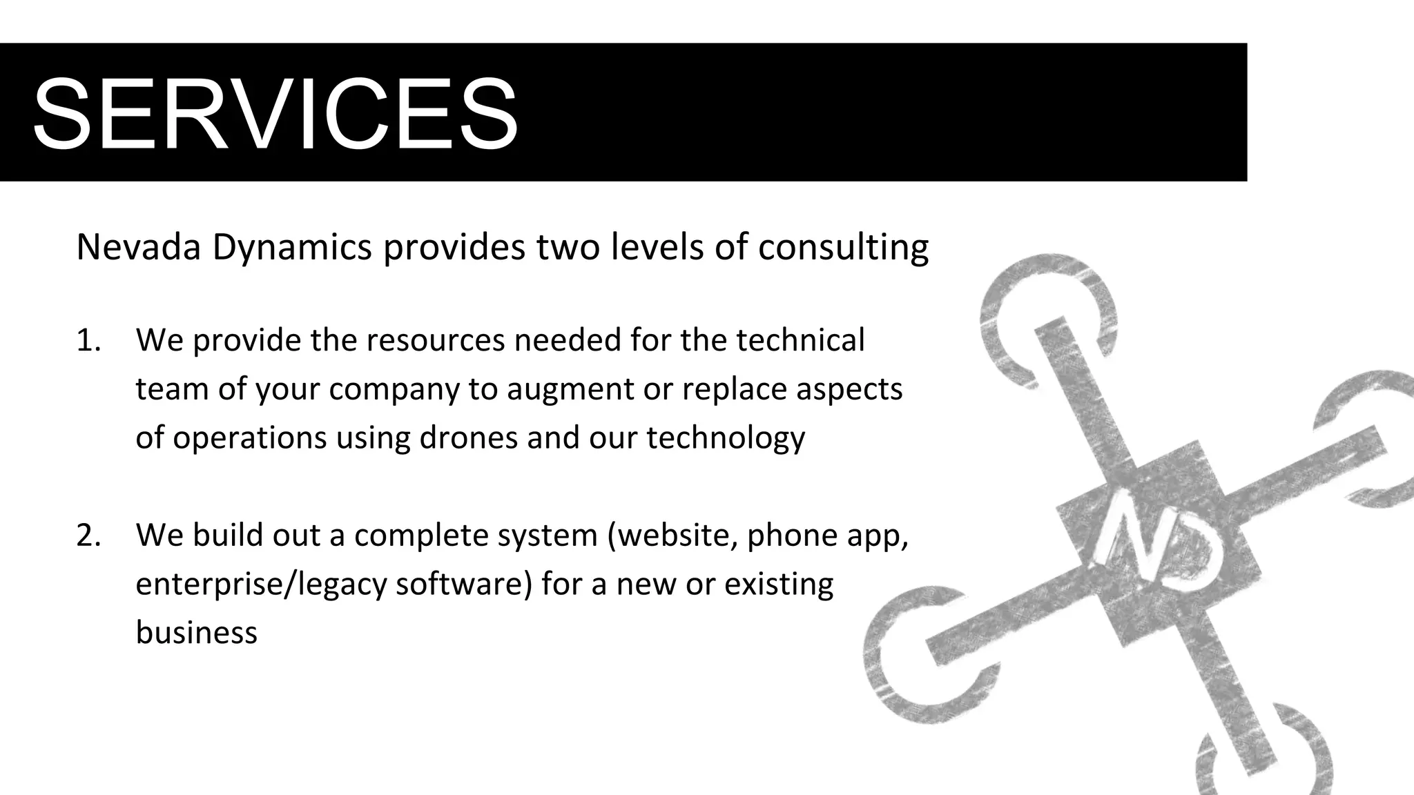 SERVICES
Nevada Dynamics provides two levels of consulting
1. We provide the resources needed for the technical
team of your company to augment or replace aspects
of operations using drones and our technology
2. We build out a complete system (website, phone app,
enterprise/legacy software) for a new or existing
business
 