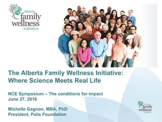 The Alberta Family Wellness Initiative:
Where Science Meets Real Life
NCE Symposium – The conditions for impact
June 27, 2016
Michelle Gagnon, MBA, PhD
President, Palix Foundation
1
 