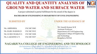 QUALITY AND QUANTITY ANALYSIS OF
GROUND WATER AND SURFACE WATER
A project submitted in partial fulfillment for the award of the degree in
BACHELOR OF ENGINEERING IN DEPARTMENT OF CIVIL ENGINEERING
Mr. ABHISHEK 1NC18CV003
Mr. BABU DARSHAN 1NC18CV012
Mr. GURUCHARAN S 1NC18CV028
Ms. LAKSHMI G N 1NC18CV037
SUBMITED BY UNDER THE GUIDANCE OF
Mr. Sanath Kumar K R
Assistant Professor
Department of Civil Engineering
Nagarjuna College of Engineering
and Technology
Bengaluru-562164
NAGARJUNA COLLEGE OF ENGINEERING AND TECHNOLOGY
(An Autonomous College under VTU, Accredited by NBA and NAAC with “A” Grade)
Mudugurki (V), Venkatagirikote (P), Devanahalli (T), Bengaluru-562164.
 