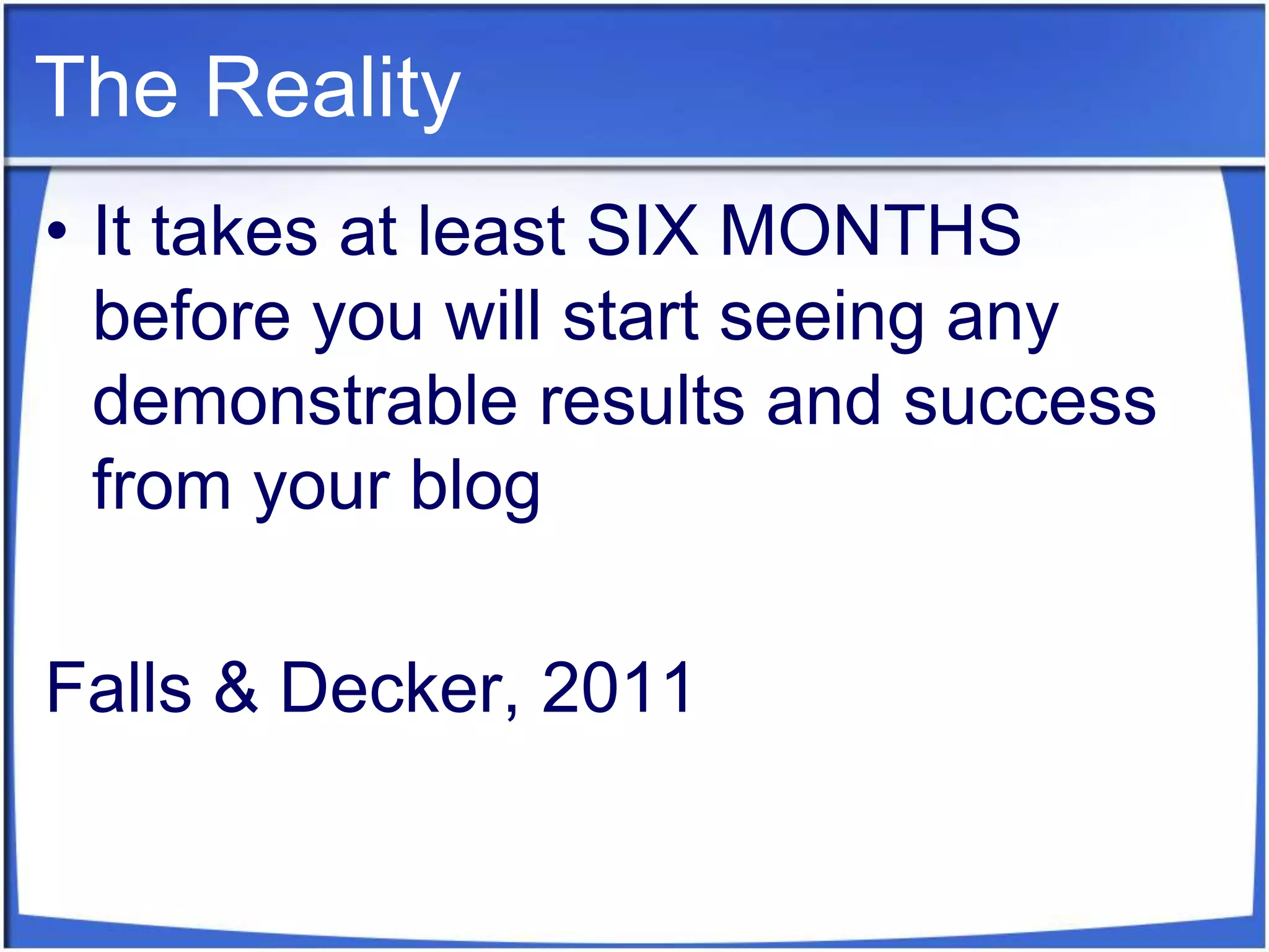 The RealityIt takes at least SIX MONTHS before you will start seeing any demonstrable results and success from your blogFalls & Decker, 2011