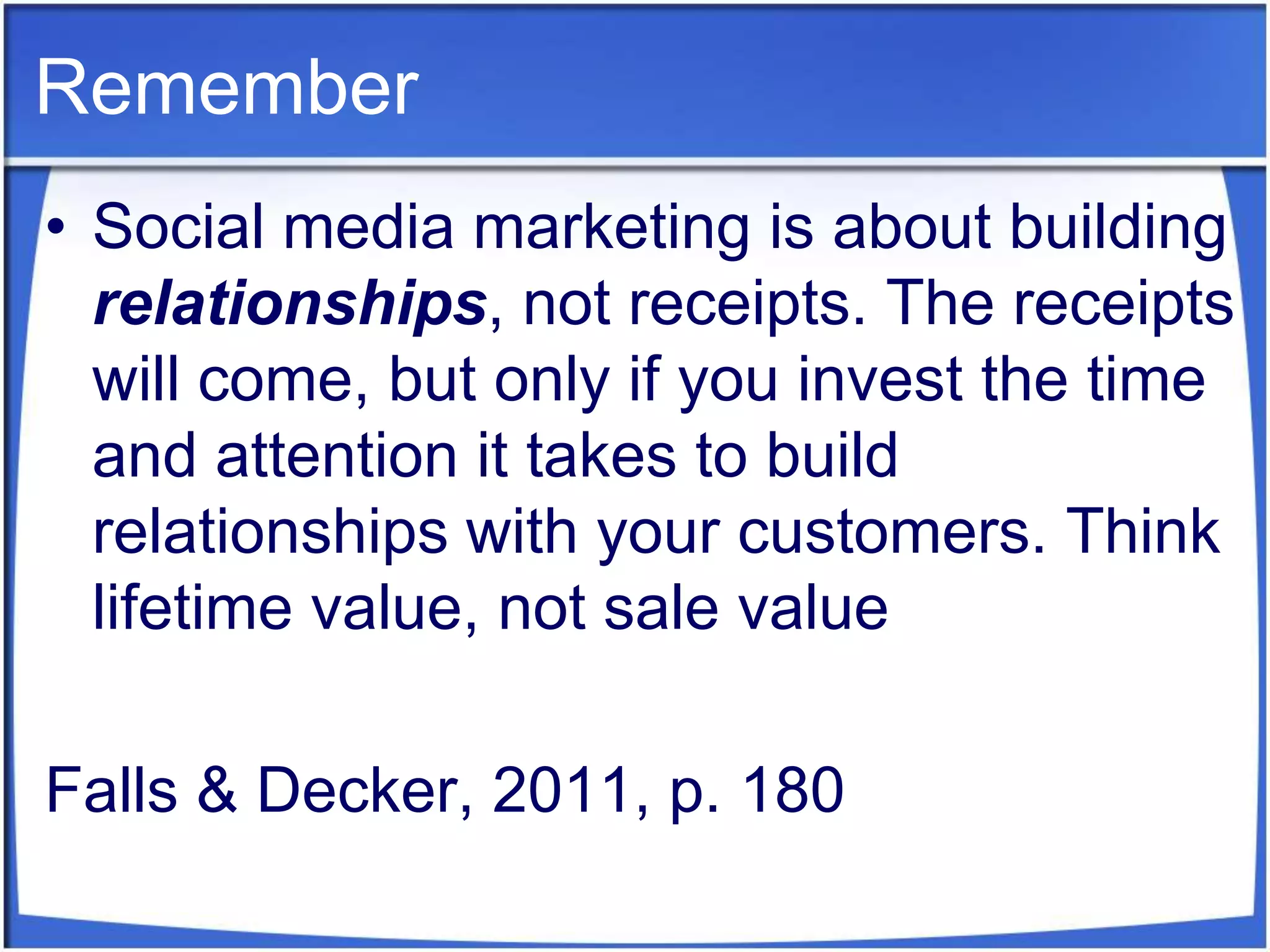 RememberSocial media marketing is about building relationships, not receipts. The receipts will come, but only if you invest the time and attention it takes to build relationships with your customers. Think lifetime value, not sale valueFalls & Decker, 2011, p. 180