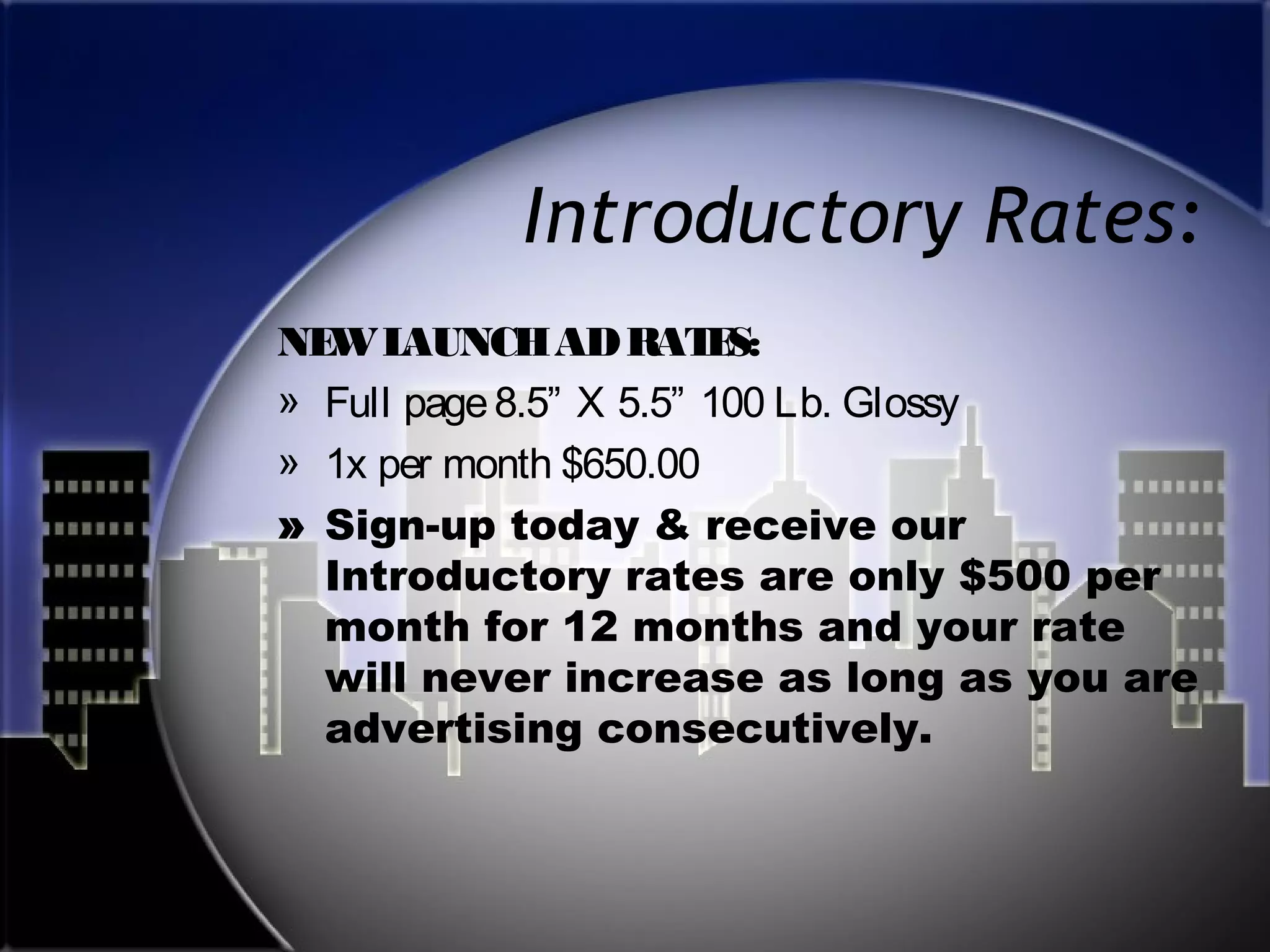Introductory Rates:
NE L
W AUNCH AD RAT S:
E
» Full page 8.5” X 5.5” 100 Lb. Glossy
» 1x per month $650.00
» Sign-up today & receive our
Introductory rates are only $500 per
month for 12 months and your rate
will never increase as long as you are
advertising consecutively.

 