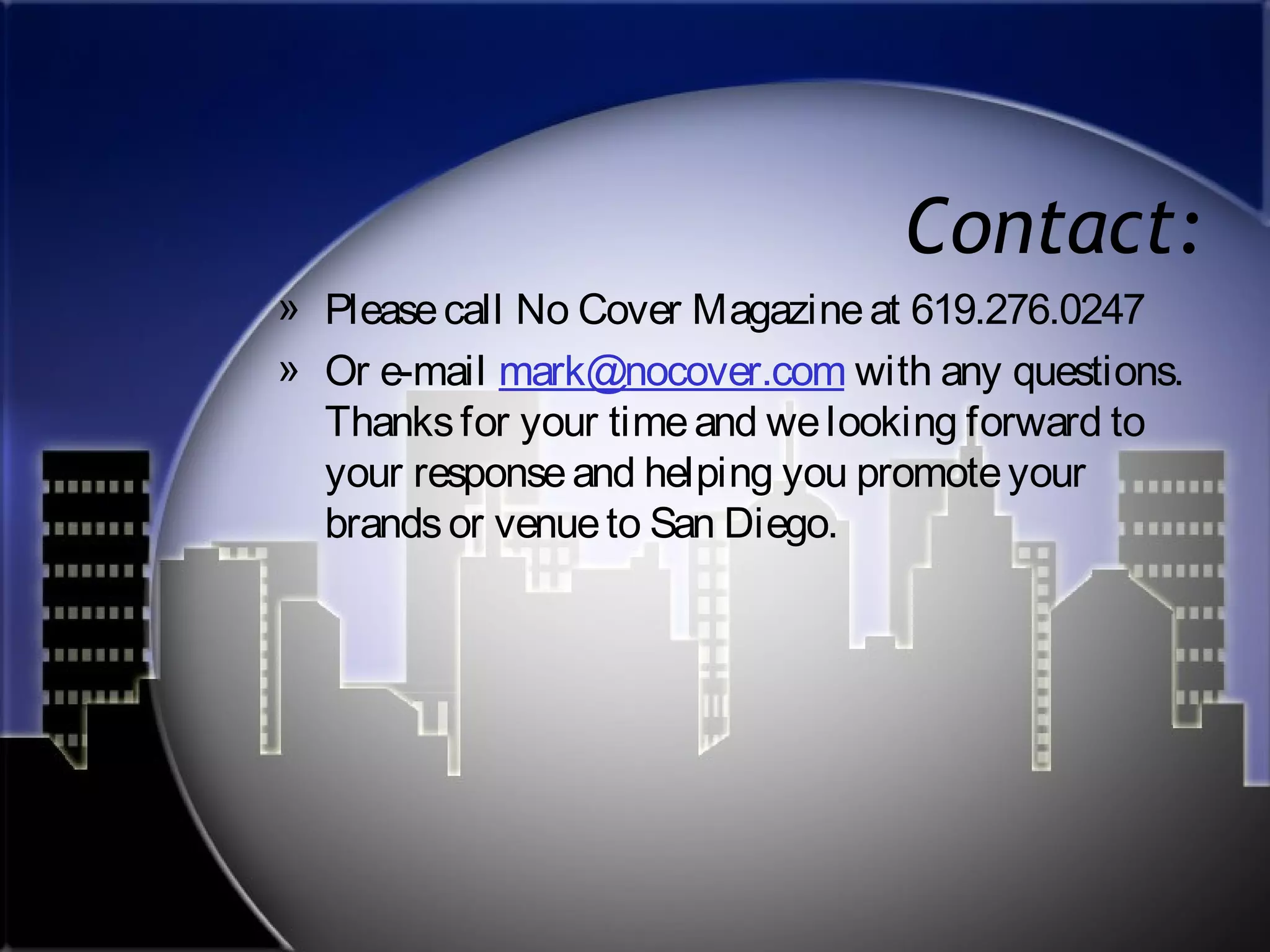 Contact:
» Please call No Cover Magazine at 619.276.0247
» Or e-mail mark@nocover.com with any questions.
Thanks for your time and we looking forward to
your response and helping you promote your
brands or venue to San Diego.

 