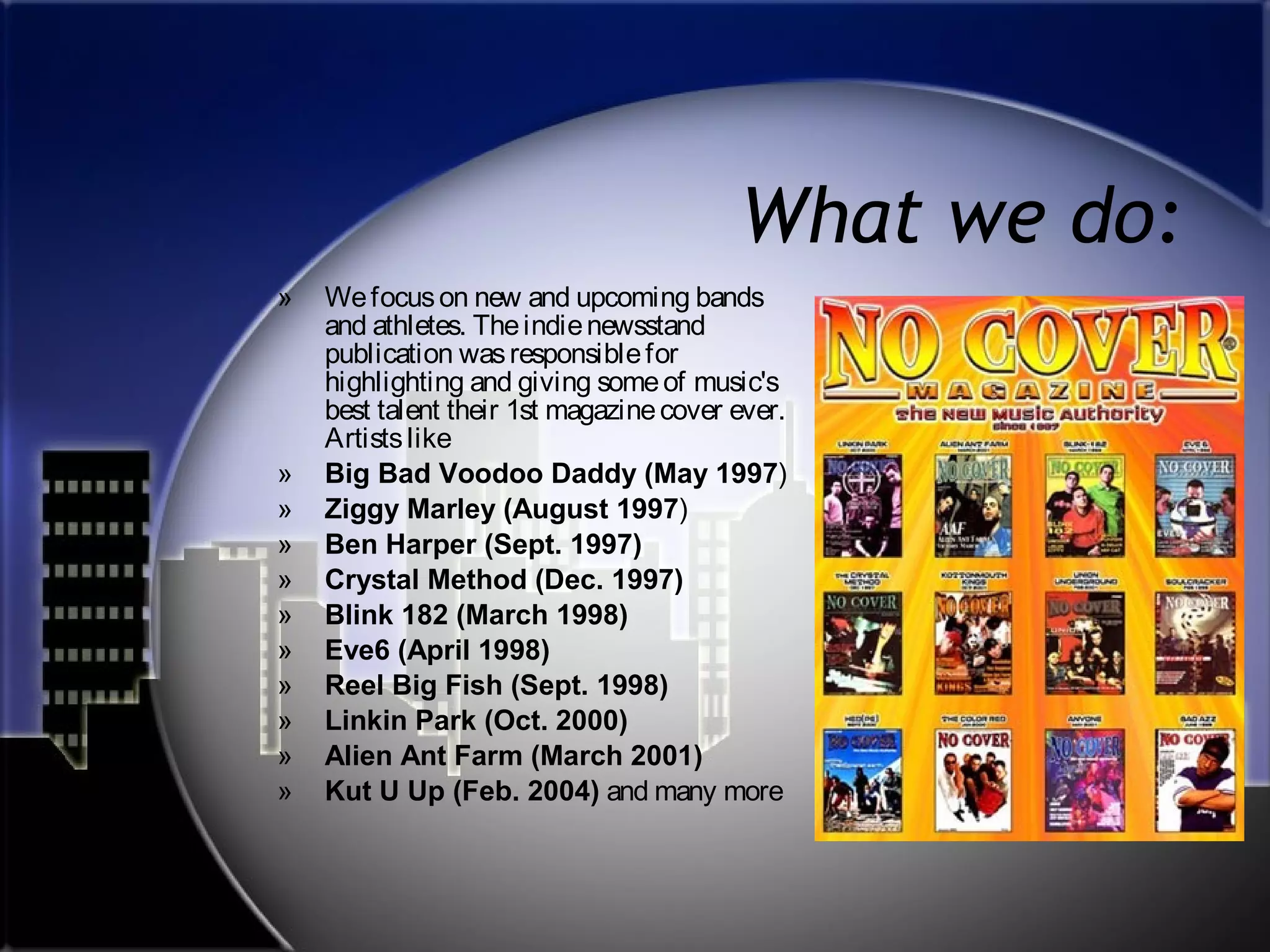 What we do:
»

»
»
»
»
»
»
»
»
»
»

We focus on new and upcoming bands
and athletes. The indie newsstand
publication was responsible for
highlighting and giving some of music's
best talent their 1st magazine cover ever.
Artists like
Big Bad Voodoo Daddy (May 1997)
Ziggy Marley (August 1997)
Ben Harper (Sept. 1997)
Crystal Method (Dec. 1997)
Blink 182 (March 1998)
Eve6 (April 1998)
Reel Big Fish (Sept. 1998)
Linkin Park (Oct. 2000)
Alien Ant Farm (March 2001)
Kut U Up (Feb. 2004) and many more

 