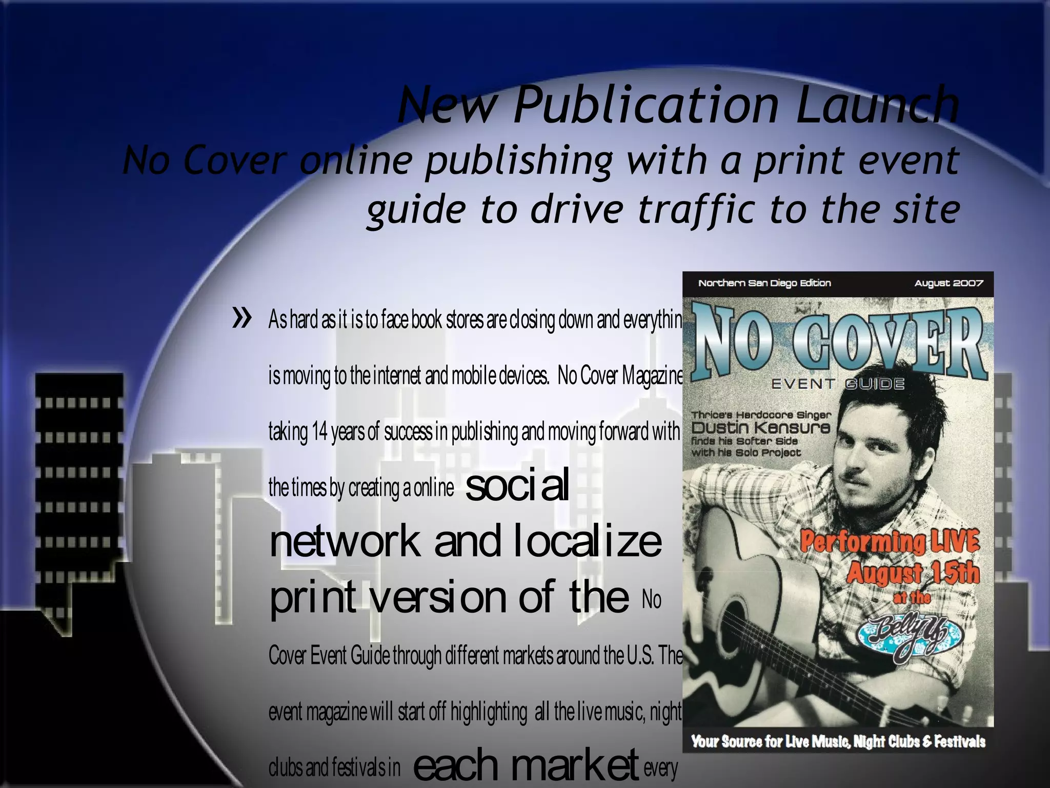New Publication Launch
No Cover online publishing with a print event
guide to drive traffic to the site

» As hard as it is to face book stores are closing down and everything
is moving to the internet and mobile devices. No Cover Magazine is
taking 14 years of success in publishing and moving forward with

social
network and localize
print version of the No
the times by creating a online

Cover Event Guide through different markets around the U.S. The
event magazine will start off highlighting all the live music, night
clubs and festivals in

each market every

 