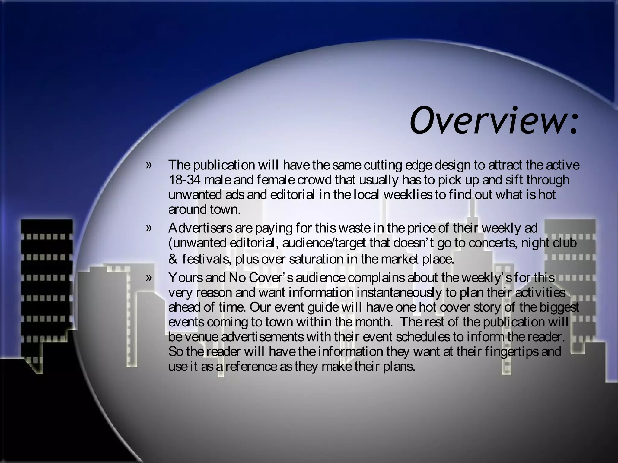 Overview:
»

»
»

The publication will have the same cutting edge design to attract the active
18-34 male and female crowd that usually has to pick up and sift through
unwanted ads and editorial in the local weeklies to find out what is hot
around town.
Advertisers are paying for this waste in the price of their weekly ad
(unwanted editorial, audience/target that doesn’ t go to concerts, night club
& festivals, plus over saturation in the market place.
Yours and No Cover’ s audience complains about the weekly’ s for this
very reason and want information instantaneously to plan their activities
ahead of time. Our event guide will have one hot cover story of the biggest
events coming to town within the month. The rest of the publication will
be venue advertisements with their event schedules to inform the reader.
So the reader will have the information they want at their fingertips and
use it as a reference as they make their plans.

 
