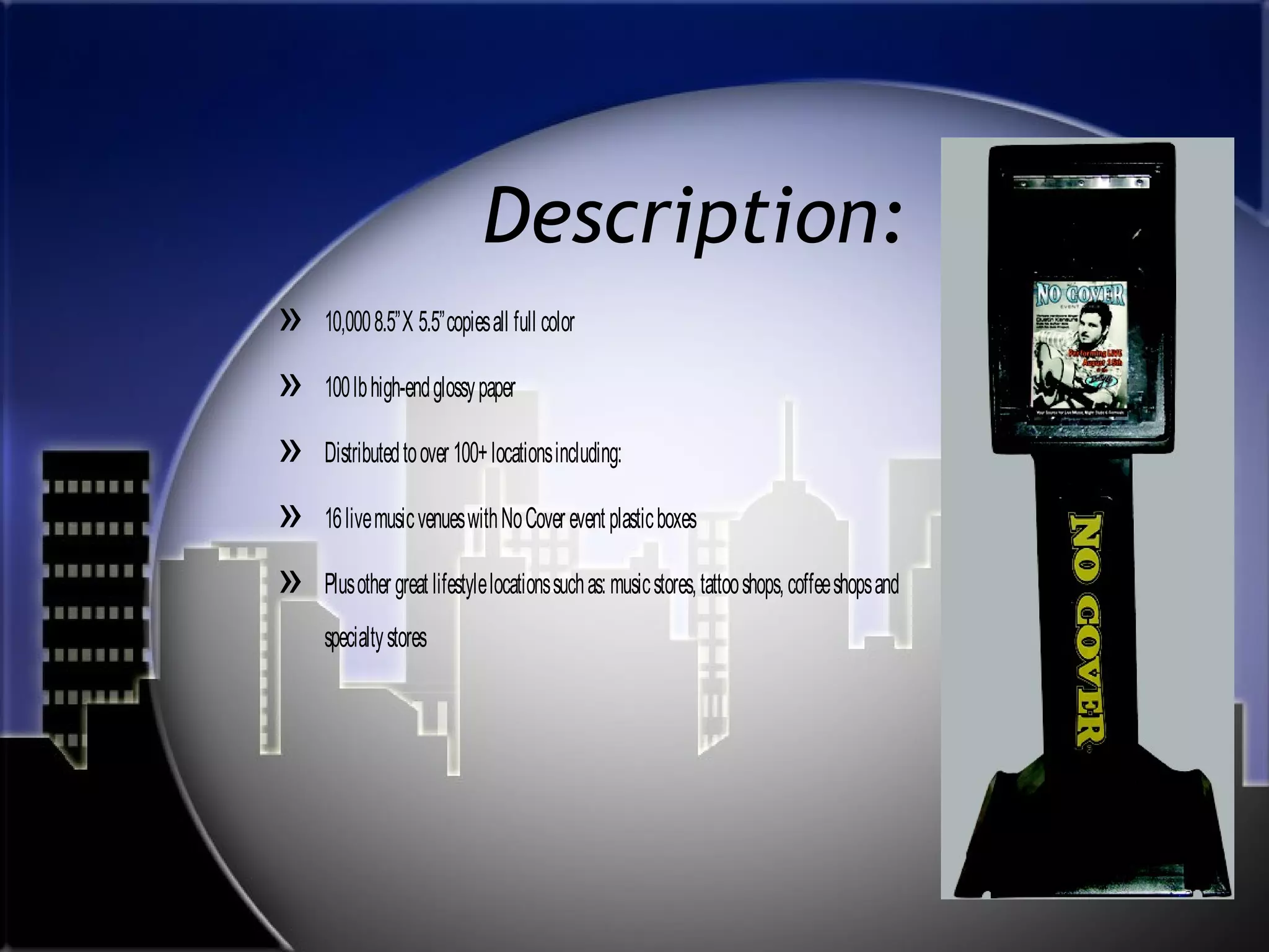 Description:
»
»
»
»
»

10,000 8.5”X 5.5”copies all full color
100 lb high-end glossy paper
Distributed to over 100+ locations including:
16 live music venues with No Cover event plastic boxes
Plus other great lifestyle locations such as: music stores, tattoo shops, coffee shops and
specialty stores

 