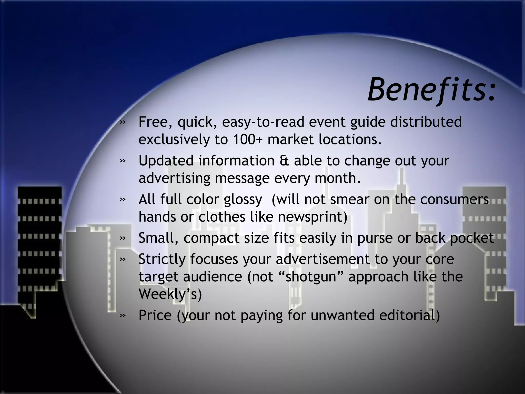 Benefits:
» Free, quick, easy-to-read event guide distributed
exclusively to 100+ market locations.
» Updated information & able to change out your
advertising message every month.
» All full color glossy (will not smear on the consumers
hands or clothes like newsprint)
» Small, compact size fits easily in purse or back pocket
» Strictly focuses your advertisement to your core
target audience (not “shotgun” approach like the
Weekly’s)
» Price (your not paying for unwanted editorial)

 