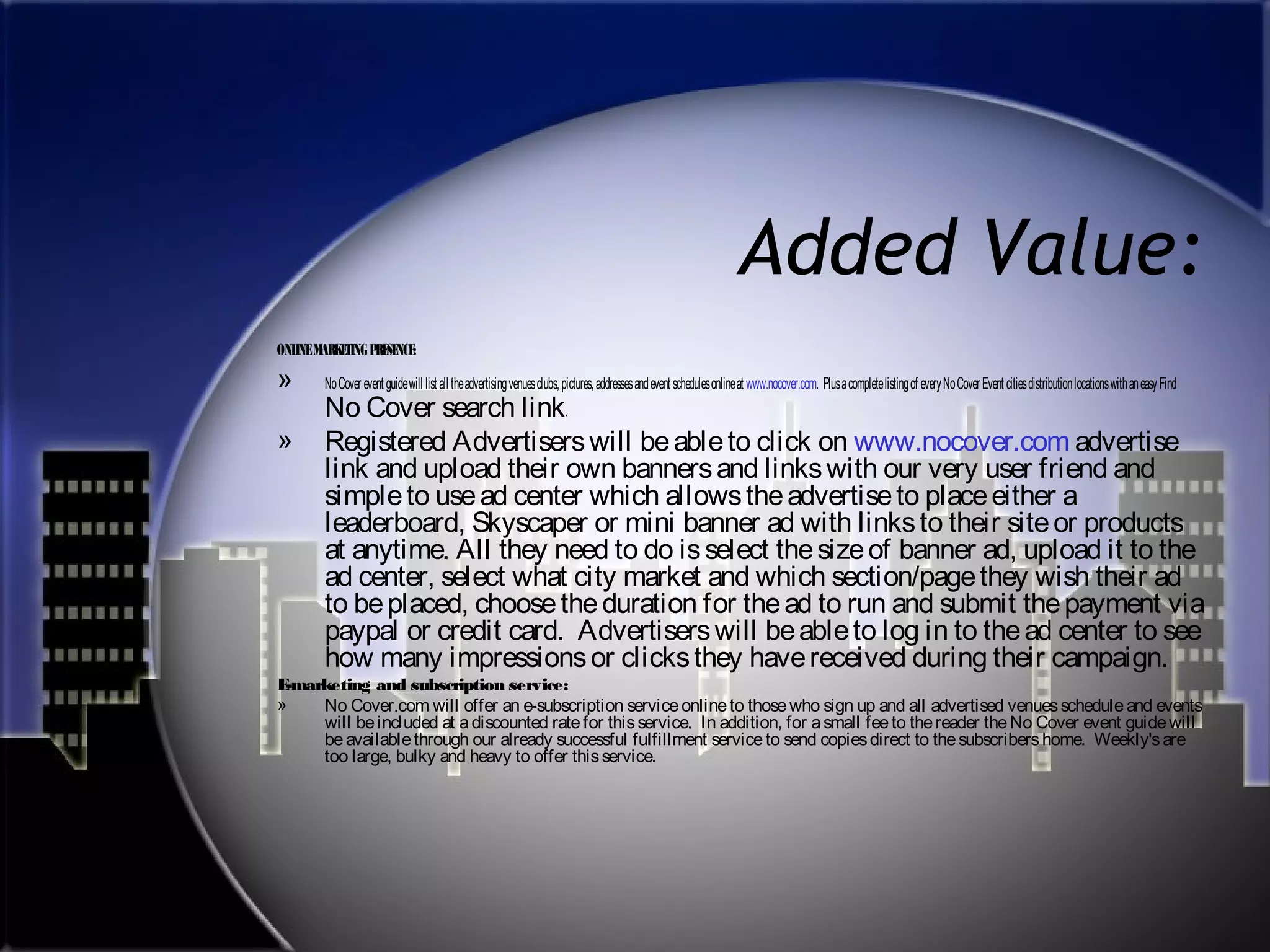Added Value:
ONLINE MARKETING PRESENCE:

»
»

No Cover event guide will list all the advertising venues clubs, pictures, addresses and event schedules online at www.nocover.com. Plus a complete listing of every No Cover Event cities distribution locations with an easy Find

No Cover search link.
Registered Advertisers will be able to click on www.nocover.com advertise
link and upload their own banners and links with our very user friend and
simple to use ad center which allows the advertise to place either a
leaderboard, Skyscaper or mini banner ad with links to their site or products
at anytime. All they need to do is select the size of banner ad, upload it to the
ad center, select what city market and which section/page they wish their ad
to be placed, choose the duration for the ad to run and submit the payment via
paypal or credit card. Advertisers will be able to log in to the ad center to see
how many impressions or clicks they have received during their campaign.

E
-marketing and subscription service:
»
No Cover.com will offer an e-subscription service online to those who sign up and all advertised venues schedule and events
will be included at a discounted rate for this service. In addition, for a small fee to the reader the No Cover event guide will
be available through our already successful fulfillment service to send copies direct to the subscribers home. Weekly's are
too large, bulky and heavy to offer this service.

 