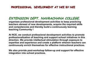 EXTENSION DEPT. NAVRACHANA COLLEGE , organizes professional development activities to keep practicing teachers abreast of new developments, acquire the required skills and competencies and thereby build a continuously learning teaching Community !  At NCE, we conduct professional development activities to promote professionalization of teaching and support school initiatives in this direction. We provide intellectual stimulation through exposure to expertise and experience and create a platform wherein teachers can continuously enrich themselves for effective instructional practices.  We also provide post-workshop follow-up and support for effective integration into school practices. PROFESSIONAL  DEVELOPMENT AT NCE BY NCE  