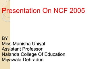 Presentation On NCF 2005
BY
Miss Manisha Uniyal
Assistant Professor
Nalanda College Of Education
Miyawala Dehradun
 