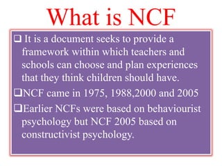 What is NCF
 It is a document seeks to provide a
framework within which teachers and
schools can choose and plan experien...