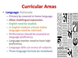 Curricular Areas
• Language: Rationale
– Primary be covered in home language.
– Allow multilingual expression.
– English need be studied.
– In English medium schools Indian
languages need be valorized.
– Performance should be assessed as
language proficiency.
– Language teacher need to have high
proficiency.
– Language skills cut across all subjects.
– Three language formula be revitalized.
 