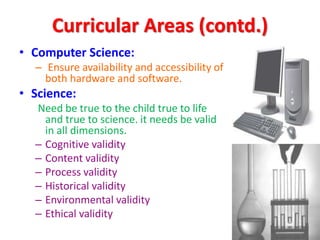 Curricular Areas (contd.)
• Computer Science:
– Ensure availability and accessibility of
both hardware and software.
• Science:
Need be true to the child true to life
and true to science. it needs be valid
in all dimensions.
– Cognitive validity
– Content validity
– Process validity
– Historical validity
– Environmental validity
– Ethical validity
 