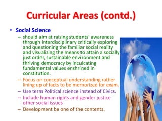 Curricular Areas (contd.)
• Social Science
– should aim at raising students’ awareness
through interdisciplinary critically exploring
and questioning the familiar social reality
and visualizing the means to attain a socially
just order, sustainable environment and
thriving democracy by inculcating
fundamental values enshrined in
constitution.
– Focus on conceptual understanding rather
lining up of facts to be memorized for exam.
– Use term Political science instead of Civics.
– Include human rights and gender justice
other social issues
– Development be one of the contents.
 