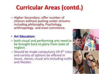 Curricular Areas (contd.)
– Higher Secondary: offer number of
choices without putting under streams
including philosophy, Psychology,
anthropology and even commerce.
• Art Education:
– both visual and performing arts need to
be brought back to glory from state of
neglect.
– Should be made compulsory till Xth class
and variety of options be offered in
music, dance, visual arts including crafts
and theater.
 