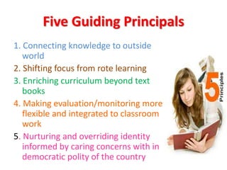Five Guiding Principals
1. Connecting knowledge to outside
world
2. Shifting focus from rote learning
3. Enriching curriculum beyond text
books
4. Making evaluation/monitoring more
flexible and integrated to classroom
work
5. Nurturing and overriding identity
informed by caring concerns with in
democratic polity of the country
 