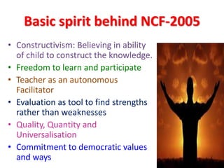 Basic spirit behind NCF-2005
• Constructivism: Believing in ability
of child to construct the knowledge.
• Freedom to learn and participate
• Teacher as an autonomous
Facilitator
• Evaluation as tool to find strengths
rather than weaknesses
• Quality, Quantity and
Universalisation
• Commitment to democratic values
and ways
 