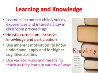 Learning and Knowledge
• Learners in context: child’s voices,
experiences and interests a say in
classroom proceedings
• Holistic curriculum: inclusive
knowledge and participation
• Use inherent motivation: to know,
understand, apply and for higher
cognitive abilities
• Use variety: ways and means to
teach as they learn in variety of ways
 