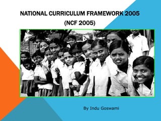 NATIONAL CURRICULUM FRAMEWORK 2005
(NCF 2005)
By Indu Goswami
 