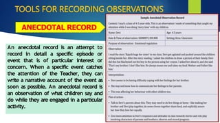 TOOLS FOR RECORDING OBSERVATIONS
An anecdotal record is an attempt to
record in detail a specific episode or
event that is of particular interest or
concern. When a specific event catches
the attention of the Teacher, they can
write a narrative account of the event as
soon as possible. An anecdotal record is
an observation of what children say and
do while they are engaged in a particular
activity.
ANECDOTAL RECORD
 